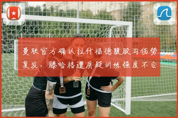 曼联官方确认拉什福德腹股沟伤势复发，滕哈格遭质疑训练强度不合理