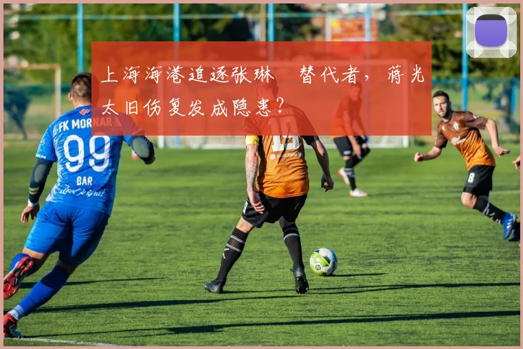 上海海港追逐张琳芃替代者,蒋光太旧伤复发成隐患?