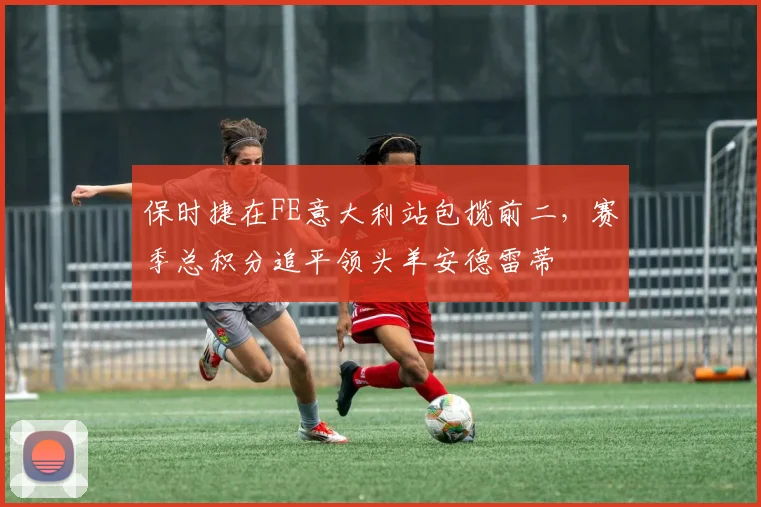 保时捷在FE意大利站包揽前二，赛季总积分追平领头羊安德雷蒂