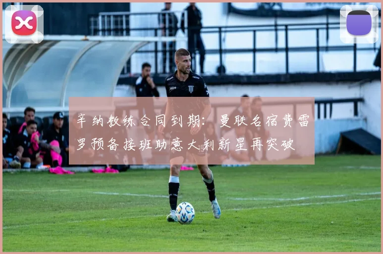 辛纳教练合同到期:曼联名宿费雷罗预备接班助意大利新星再突破